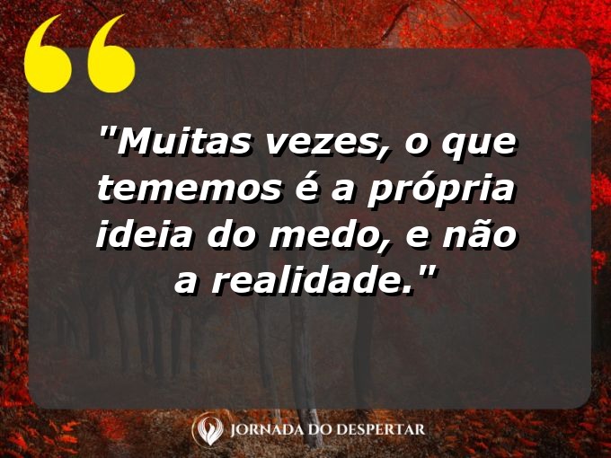 frases-sobre-medosCitações sobre temoresReflexões sobre receiosPensamentos sobre medosAforismos sobre temoresMensagens sobre receiosExpressões sobre medosPalavras sobre temoresSentenças sobre receiosProvérbios sobre medosDeclarações sobre temores: Muitas vezes, o que tememos é a própria ideia do medo, e não a realidade.