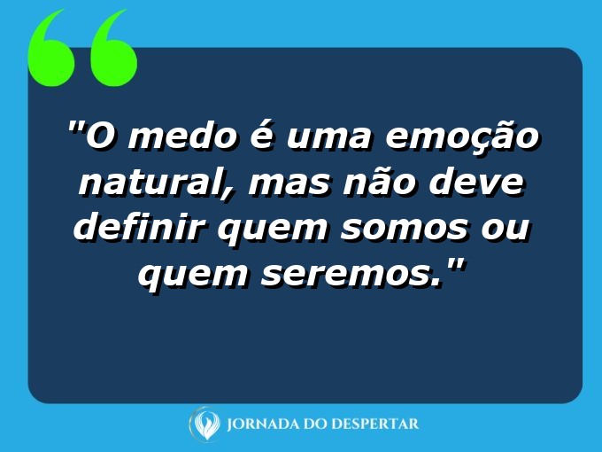 frases-sobre-medosCitações sobre temoresReflexões sobre receiosPensamentos sobre medosAforismos sobre temoresMensagens sobre receiosExpressões sobre medosPalavras sobre temoresSentenças sobre receiosProvérbios sobre medosDeclarações sobre temores: O medo é uma emoção natural, mas não deve definir quem somos ou quem seremos.