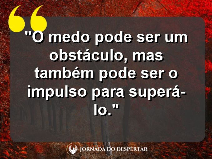 frases-sobre-medosCitações sobre temoresReflexões sobre receiosPensamentos sobre medosAforismos sobre temoresMensagens sobre receiosExpressões sobre medosPalavras sobre temoresSentenças sobre receiosProvérbios sobre medosDeclarações sobre temores: O medo pode ser um obstáculo, mas também pode ser o impulso para superá-lo.