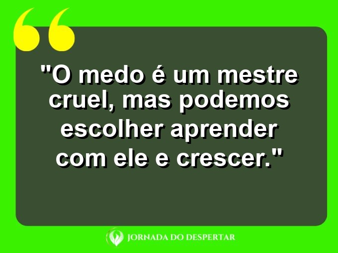 frases-sobre-medosCitações sobre temoresReflexões sobre receiosPensamentos sobre medosAforismos sobre temoresMensagens sobre receiosExpressões sobre medosPalavras sobre temoresSentenças sobre receiosProvérbios sobre medosDeclarações sobre temores: O medo é um mestre cruel, mas podemos escolher aprender com ele e crescer.