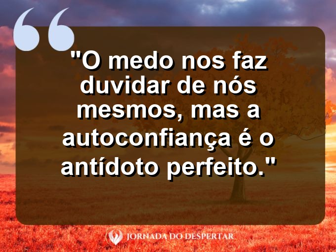 frases-sobre-medosCitações sobre temoresReflexões sobre receiosPensamentos sobre medosAforismos sobre temoresMensagens sobre receiosExpressões sobre medosPalavras sobre temoresSentenças sobre receiosProvérbios sobre medosDeclarações sobre temores: O medo nos faz duvidar de nós mesmos, mas a autoconfiança é o antídoto perfeito.