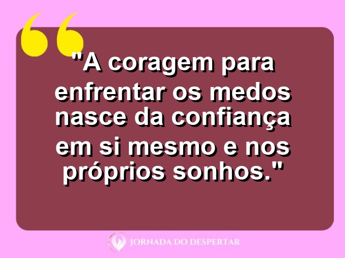 frases-sobre-medosCitações sobre temoresReflexões sobre receiosPensamentos sobre medosAforismos sobre temoresMensagens sobre receiosExpressões sobre medosPalavras sobre temoresSentenças sobre receiosProvérbios sobre medosDeclarações sobre temores: A coragem para enfrentar os medos nasce da confiança em si mesmo e nos próprios sonhos.