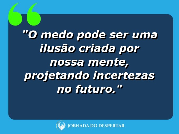 frases-sobre-medosCitações sobre temoresReflexões sobre receiosPensamentos sobre medosAforismos sobre temoresMensagens sobre receiosExpressões sobre medosPalavras sobre temoresSentenças sobre receiosProvérbios sobre medosDeclarações sobre temores: O medo pode ser uma ilusão criada por nossa mente, projetando incertezas no futuro.